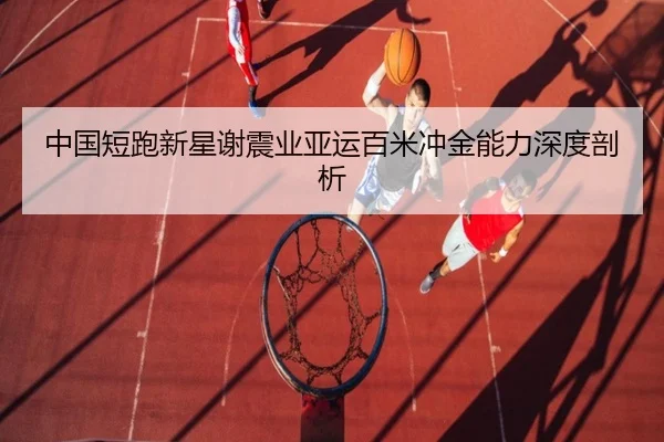中国短跑新星谢震业亚运百米冲金能力深度剖析